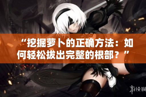 “挖掘蘿卜的正確方法：如何輕松拔出完整的根部？”