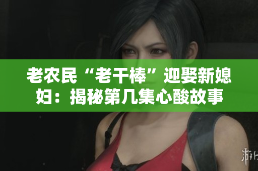 老農(nóng)民“老干棒”迎娶新媳婦：揭秘第幾集心酸故事