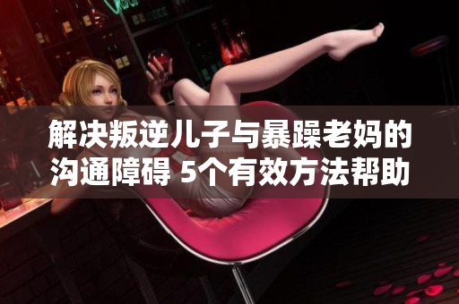 解決叛逆兒子與暴躁老媽的溝通障礙 5個有效方法幫助建立和諧關(guān)系