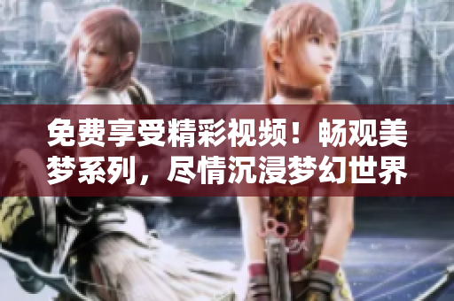 免費享受精彩視頻！暢觀美夢系列，盡情沉浸夢幻世界！