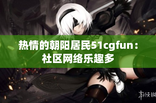 熱情的朝陽居民51cgfun：社區(qū)網(wǎng)絡(luò)樂趣多