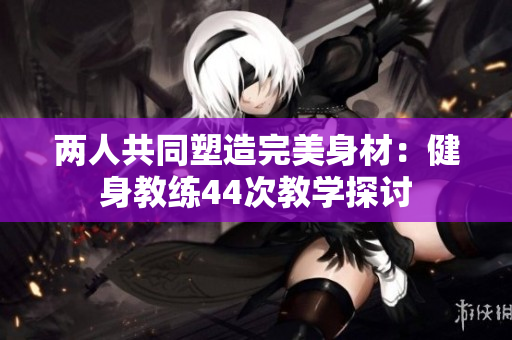 兩人共同塑造完美身材：健身教練44次教學(xué)探討