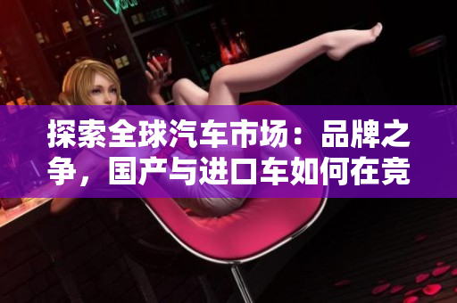 探索全球汽車市場(chǎng)：品牌之爭(zhēng)，國(guó)產(chǎn)與進(jìn)口車如何在競(jìng)爭(zhēng)中脫穎而出
