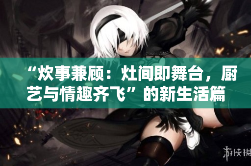 “炊事兼顧：灶間即舞臺(tái)，廚藝與情趣齊飛”的新生活篇章
