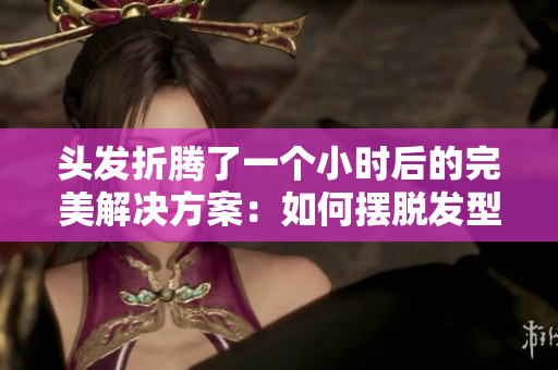 頭發(fā)折騰了一個小時后的完美解決方案：如何擺脫發(fā)型困擾
