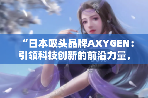“日本吸頭品牌AXYGEN：引領科技創(chuàng)新的前沿力量，為您的實驗保駕護航”