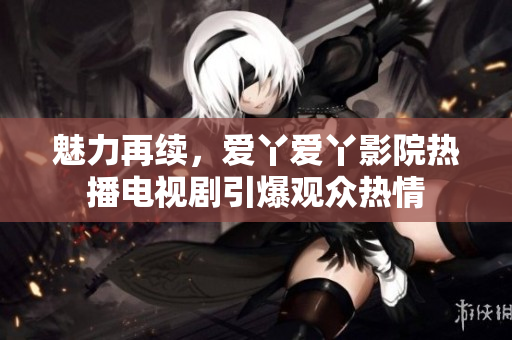 魅力再續(xù)，愛(ài)丫愛(ài)丫影院熱播電視劇引爆觀眾熱情