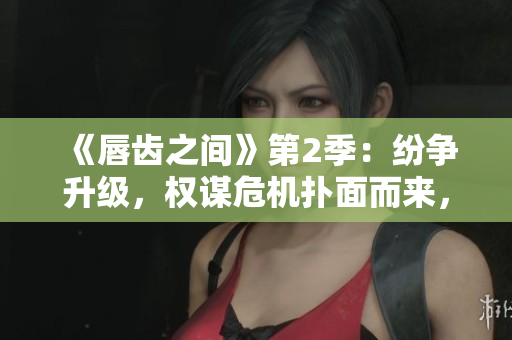 《唇齒之間》第2季：紛爭升級，權謀危機撲面而來，三國風云再起