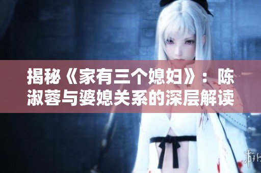 揭秘《家有三個(gè)媳婦》：陳淑蓉與婆媳關(guān)系的深層解讀