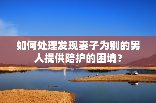 如何處理發(fā)現(xiàn)妻子為別的男人提供陪護(hù)的困境？