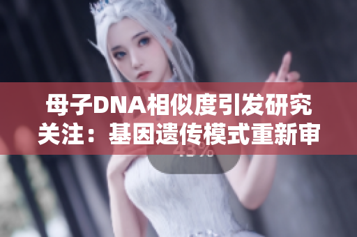 母子DNA相似度引發(fā)研究關(guān)注:基因遺傳模式重新審視 母子DNA相似度引發(fā)研究關(guān)注:基因遺傳模式重新審視