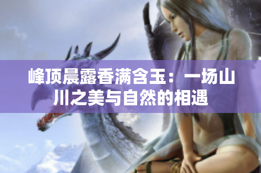峰頂晨露香滿含玉:一場(chǎng)山川之美與自然的相遇 峰頂晨露香滿含玉:一場(chǎng)山川之美與自然的相遇