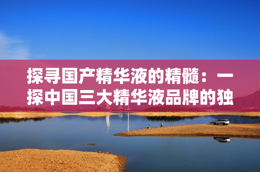 探尋國產(chǎn)精華液的精髓:一探中國三大精華液品牌的獨特之處 探尋國產(chǎn)精華液的精髓:一探中國三大精華液品牌的獨特之處