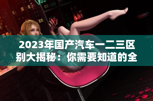 2023年國(guó)產(chǎn)汽車(chē)一二三區(qū)別大揭秘:你需要知道的全方位比較 2023年國(guó)產(chǎn)汽車(chē)一二三區(qū)別大揭秘:你需要知道的全方位比較