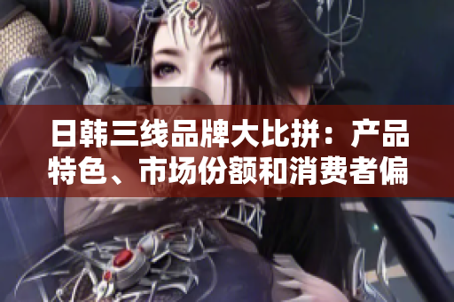 日韓三線品牌大比拼:產(chǎn)品特色、市場份額和消費者偏好分析 日韓三線品牌大比拼:產(chǎn)品特色、市場份額和消費者偏好分析
