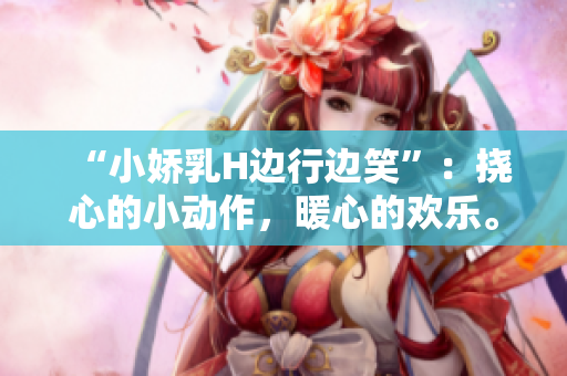“小嬌乳H邊行邊笑”:撓心的小動(dòng)作,暖心的歡樂。 “小嬌乳H邊行邊笑”:撓心的小動(dòng)作,暖心的歡樂。