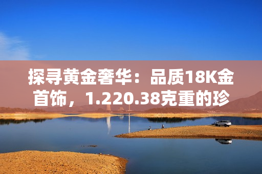 探尋黃金奢華：品質(zhì)18K金首飾，1.220.38克重的珍稀之美