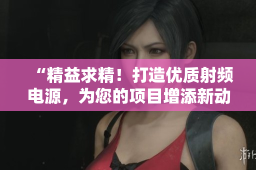 “精益求精！打造優(yōu)質(zhì)射頻電源，為您的項(xiàng)目增添新動(dòng)力！”
