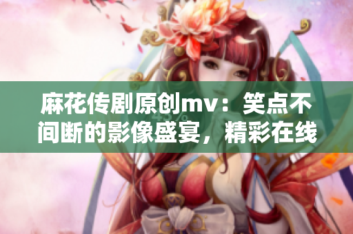麻花傳劇原創(chuàng)mv：笑點(diǎn)不間斷的影像盛宴，精彩在線(xiàn)觀賞