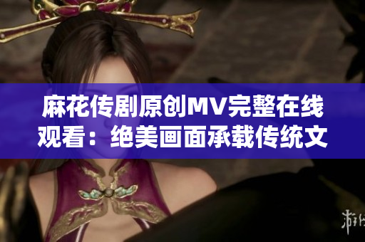 麻花傳劇原創(chuàng)MV完整在線觀看：絕美畫面承載傳統(tǒng)文化精髓