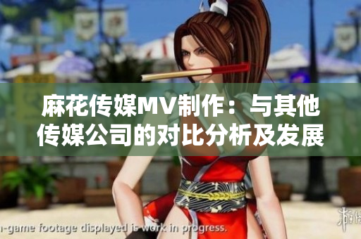 麻花傳媒MV制作：與其他傳媒公司的對(duì)比分析及發(fā)展前景展望