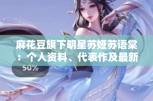 麻花豆旗下明星蘇婭蘇語(yǔ)棠：個(gè)人資料、代表作及最新動(dòng)態(tài)!