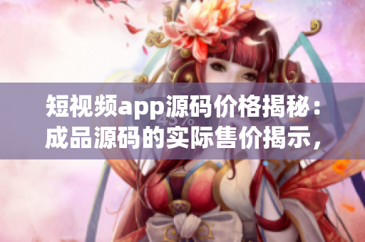 短視頻app源碼價格揭秘：成品源碼的實際售價揭示，幫助你了解購買成本