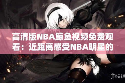 高清版NBA鯨魚視頻免費觀看：近距離感受NBA明星的精彩表現(xiàn)