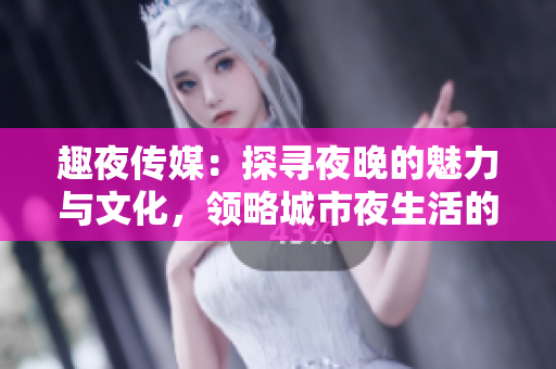 趣夜傳媒：探尋夜晚的魅力與文化，領略城市夜生活的多彩風貌