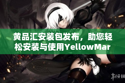 黃品匯安裝包發(fā)布，助您輕松安裝與使用YellowMart應(yīng)用程序