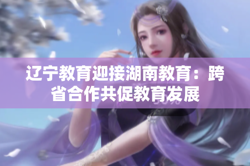 遼寧教育迎接湖南教育：跨省合作共促教育發(fā)展