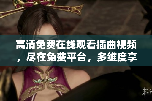 高清免費在線觀看插曲視頻，盡在免費平臺，多維度享受高品質(zhì)音樂MV，隨時隨地暢享音樂之美