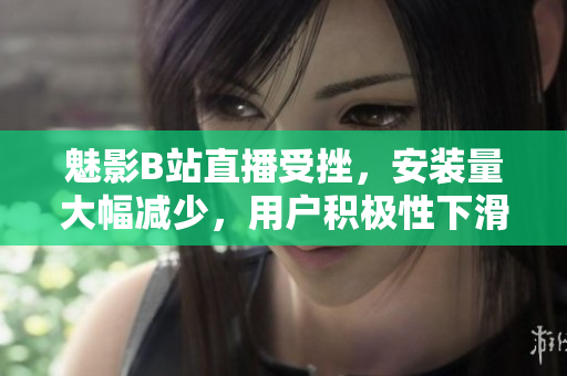 魅影B站直播受挫，安裝量大幅減少，用戶積極性下滑