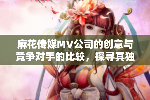 麻花傳媒MV公司的創(chuàng)意與競爭對(duì)手的比較，探尋其獨(dú)特優(yōu)勢(shì)