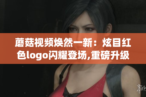 蘑菇視頻煥然一新：炫目紅色logo閃耀登場,重磅升級，燃情開啟全新時代