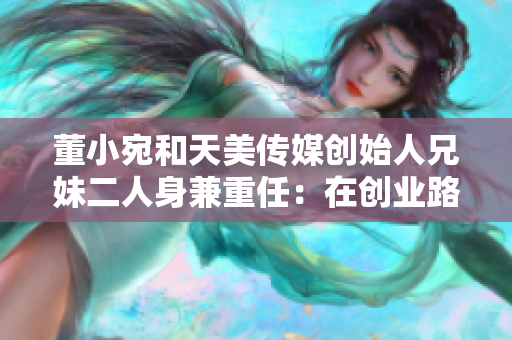 董小宛和天美傳媒創(chuàng)始人兄妹二人身兼重任：在創(chuàng)業(yè)路上奮斗！