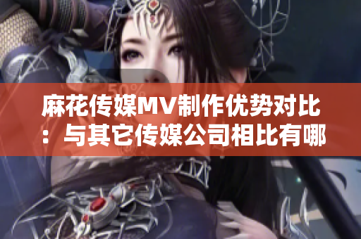 麻花傳媒MV制作優(yōu)勢(shì)對(duì)比：與其它傳媒公司相比有哪些獨(dú)特之處？