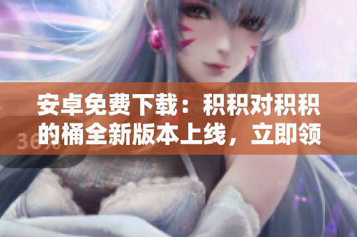 安卓免費(fèi)下載：積積對(duì)積積的桶全新版本上線(xiàn)，立即領(lǐng)取高效工具享受暢快編輯體驗(yàn)