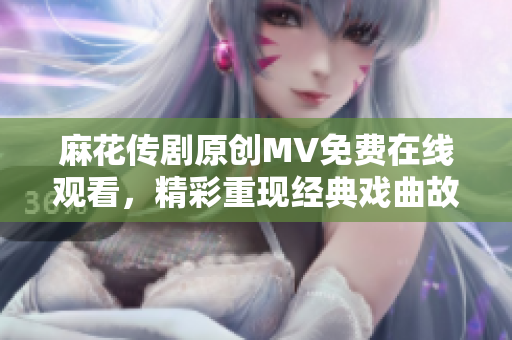 麻花傳劇原創(chuàng)MV免費(fèi)在線觀看，精彩重現(xiàn)經(jīng)典戲曲故事
