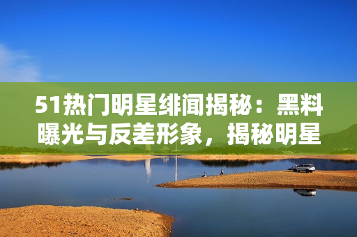 51熱門明星緋聞揭秘：黑料曝光與反差形象，揭秘明星文化背后的秘密