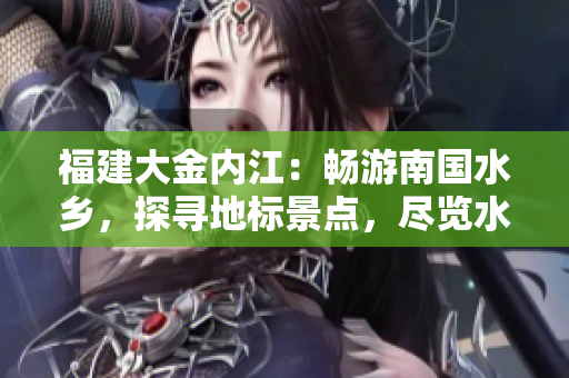 福建大金內(nèi)江：暢游南國水鄉(xiāng)，探尋地標景點，盡覽水鄉(xiāng)風光