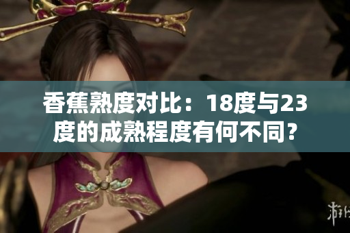 香蕉熟度對比：18度與23度的成熟程度有何不同？