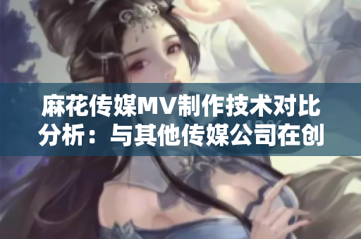 麻花傳媒MV制作技術對比分析：與其他傳媒公司在創(chuàng)意、制作質量及影響力上的差異化對比