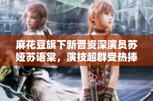 麻花豆旗下新晉資深演員蘇婭蘇語棠，演技超群受熱捧