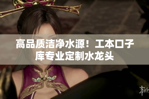 高品質(zhì)潔凈水源！工本口子庫(kù)專(zhuān)業(yè)定制水龍頭