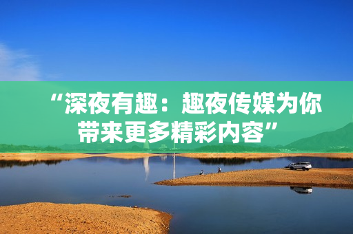 “深夜有趣：趣夜傳媒為你帶來(lái)更多精彩內(nèi)容”