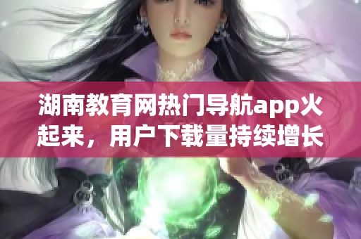 湖南教育網(wǎng)熱門導(dǎo)航app火起來，用戶下載量持續(xù)增長(zhǎng)