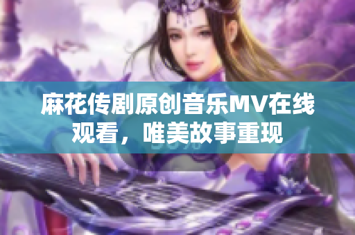 麻花傳劇原創(chuàng)音樂MV在線觀看，唯美故事重現(xiàn)