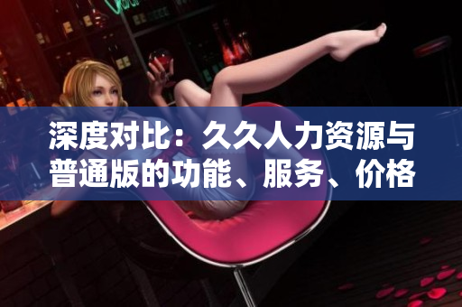 深度對比：久久人力資源與普通版的功能、服務(wù)、價格差異解析