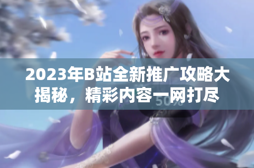 2023年B站全新推廣攻略大揭秘，精彩內(nèi)容一網(wǎng)打盡